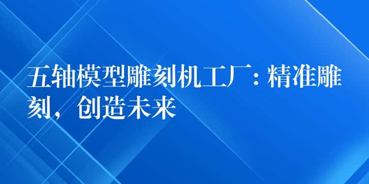 五轴模型雕刻机工厂: 精准雕刻，创造未来