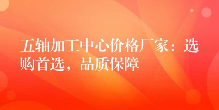 五轴加工中心价格厂家：选购首选，品质保障