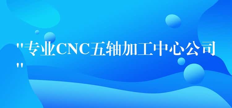 “专业CNC五轴加工中心公司” “专业CNC五轴加工中心公司”