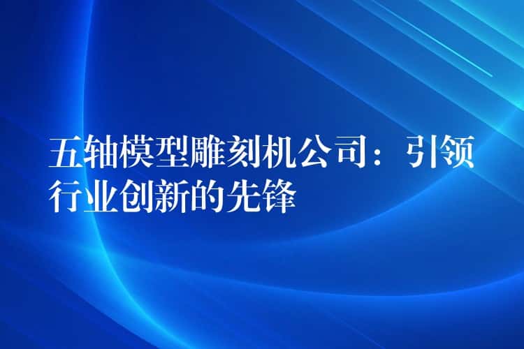 五轴模型雕刻机公司：引领行业创新的先锋