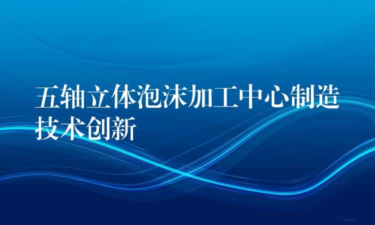 五轴立体泡沫加工中心制造技术创新 五轴立体泡沫加工中心制造技术创新